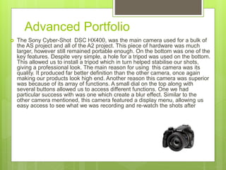 Advanced Portfolio
 The Sony Cyber-Shot DSC HX400, was the main camera used for a bulk of
the AS project and all of the A2 project. This piece of hardware was much
larger, however still remained portable enough. On the bottom was one of the
key features. Despite very simple, a hole for a tripod was used on the bottom.
This allowed us to install a tripod which in turn helped stabilise our shots,
giving a professional look. The main reason for using this camera was its
quality. It produced far better definition than the other camera, once again
making our products look high end. Another reason this camera was superior
was because of its array of functions. A small dial on the top along with
several buttons allowed us to access different functions. One we had
particular success with was one which create a blur effect. Similar to the
other camera mentioned, this camera featured a display menu, allowing us
easy access to see what we was recording and re-watch the shots after
 