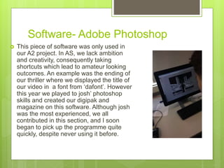 Software- Adobe Photoshop
 This piece of software was only used in
our A2 project. In AS, we lack ambition
and creativity, consequently taking
shortcuts which lead to amateur looking
outcomes. An example was the ending of
our thriller where we displayed the title of
our video in a font from ‘dafont’. However
this year we played to josh’ photoshop
skills and created our digipak and
magazine on this software. Although josh
was the most experienced, we all
contributed in this section, and I soon
began to pick up the programme quite
quickly, despite never using it before.
 