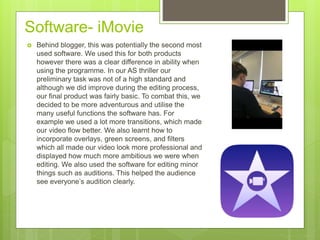 Software- iMovie
 Behind blogger, this was potentially the second most
used software. We used this for both products
however there was a clear difference in ability when
using the programme. In our AS thriller our
preliminary task was not of a high standard and
although we did improve during the editing process,
our final product was fairly basic. To combat this, we
decided to be more adventurous and utilise the
many useful functions the software has. For
example we used a lot more transitions, which made
our video flow better. We also learnt how to
incorporate overlays, green screens, and filters
which all made our video look more professional and
displayed how much more ambitious we were when
editing. We also used the software for editing minor
things such as auditions. This helped the audience
see everyone’s audition clearly.
 
