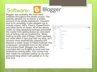 Software-
 Blogger was probably the most used
software throughout the whole course. The
website allowed me to deliver a written
account of my whole experience. However
due to its versatility, it also allowed me to
include videos, GIFs, Prezi's, PowerPoint’s
and other forms of media. All of the above
made my blog appealing perhaps prevented
the reader from getting bored as consistent
lots of writing may be unattractive. When
looking at both sets of blogs, I feel I perhaps
put more effort in last year with my blog, as it
remains more aesthetically pleasing and
features a wider range of media however this
is because I prioritised more on the actual
final product itself. Blogger has further
coincided with my English A Level and has
bettered by writing skills. This course has
also made me consider setting up my own
personal blog which I will upload on in my
free time.
 