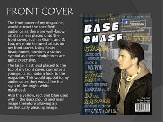 FRONT COVER
The front cover of my magazine,
would attract the specified
audience as there are well-known
artists names placed onto the
front cover, such as Gram, and DJ
Lou, my main featured artists on
my front cover. Using Beats
headphones, provides a status
symbol as these headphones are
quite expensive.
The large masthead placed to the
top of my front cover, connotes a
younger, and modern look to the
magazine. This would appeal to my
audience as they would like the
sight of the bright white
masthead.
Also the yellow, red, and blue used
within the background and main
image therefore allowing an
aesthetically pleasing image.
 
