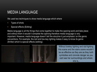 MEDIA LANGUAGE
We used two techniques to show media language which where
• Types of shots
• Special effects (Editing)
Media language is all the things that come together to make the opening work and take place
and without them it wouldn’t complete the opening therefore media language is very
important. However, media language doesn’t tell the storyline it just emphasis’ on the genre
conventions. For example, the dull and low-key lighting makes it easy to know its genre
(thriller) which is special effects (editing).
Without lowkey lighting and dull lighting
this scene and the stairs scene wouldn’t
be as effective as they are as they both
symbolise and connote danger as you
cant see her surroundings and where
she is.,
 