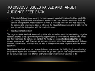 TO DISCUSS ISSUES RAISED AND TARGET
AUDIENCE FEED BACK
• At the start of planning our opening, our main concern was what location should we use to film
our opening that will create suspense and tension but we could have access to and that it will
be quiet enough to film. After we decided to film it at Frankie’s house we then was discussing
the storyline and how we was going to introduce the house to the audience and to look over the
shot list and plan it altogether with the location included.
• Target Audience Feedback
The target audience feedback was mostly positive after an audience watched our opening, negative
feedback allowed us as a group to improve our opening and to see if we have met our aims and to
see if we’ve created the storyline we wanted. We mostly got positive feedback about how we
created suspense very well; however, we also got a comment about there was not enough dialogue
however, I think the fact that there was not a lot of dialogue made more suspense which we aimed
to achieve.
We got good feedback about our camera shots and how we used the dull lighting to our advantage,
we pulled off a good shot that created tension as the girl went upstairs. We also got complimented
on our storyline as it was very different and “unexpected” which is what we aimed to do.
 