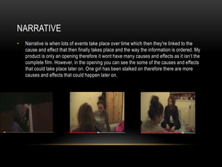 NARRATIVE
• Narrative is when lots of events take place over time which then they're linked to the
cause and effect that then finally takes place and the way the information is ordered. My
product is only an opening therefore it wont have many causes and effects as it isn’t the
complete film. However, in the opening you can see the some of the causes and effects
that could take place later on. One girl has been stalked on therefore there are more
causes and effects that could happen later on.
 