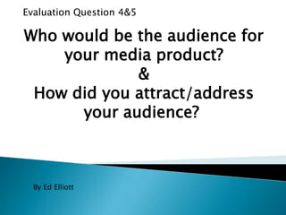 Evaluation Question 4&5
Who would be the audience for
your media product?
&
How did you attract/address
your audience?
By Ed Elliott
 
