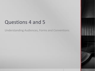 Questions 4 and 5
Understanding Audiences, Forms and Conventions
 