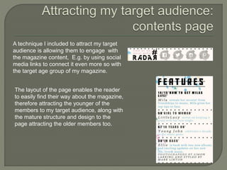 A technique I included to attract my target
audience is allowing them to engage with
the magazine content, E.g. by using social
media links to connect it even more so with
the target age group of my magazine.
The layout of the page enables the reader
to easily find their way about the magazine,
therefore attracting the younger of the
members to my target audience, along with
the mature structure and design to the
page attracting the older members too.
 