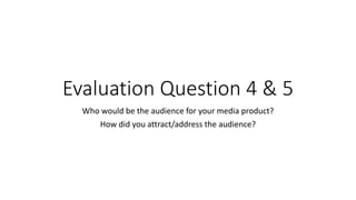 Evaluation Question 4 & 5
Who would be the audience for your media product?
How did you attract/address the audience?
 