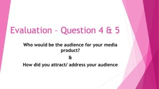 Evaluation – Question 4 & 5
Who would be the audience for your media
product?
&
How did you attract/ address your audience
 