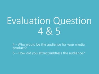 Evaluation Question
4 & 5
4 - Who would be the audience for your media
product?
5 – How did you attract/address the audience?
 