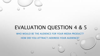 EVALUATION QUESTION 4 & 5
WHO WOULD BE THE AUDIENCE FOR YOUR MEDIA PRODUCT?
HOW DID YOU ATTRACT/ADDRESS YOUR AUDIENCE?
 