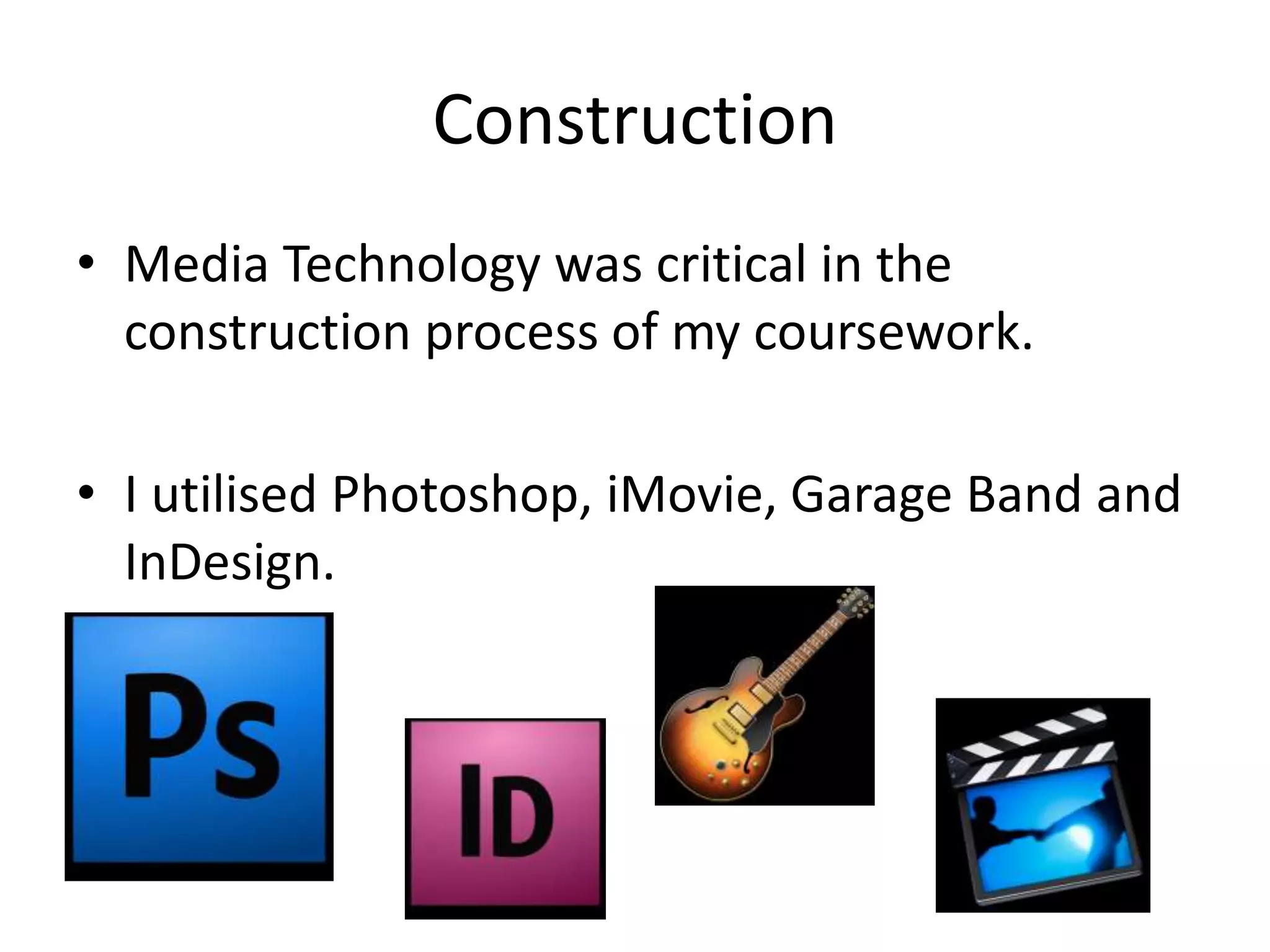 Construction
• Media Technology was critical in the
  construction process of my coursework.

• I utilised Photoshop, iMovie, Garage Band and
  InDesign.
 