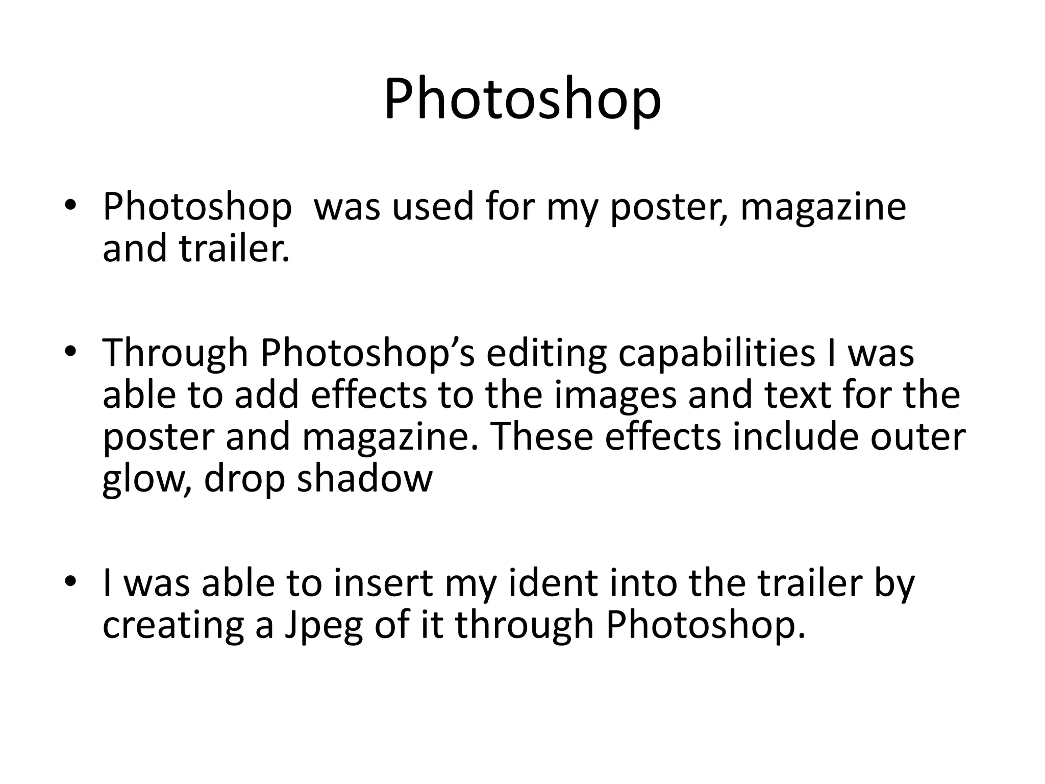 Photoshop
• Photoshop was used for my poster, magazine
  and trailer.

• Through Photoshop’s editing capabilities I was
  able to add effects to the images and text for the
  poster and magazine. These effects include outer
  glow, drop shadow

• I was able to insert my ident into the trailer by
  creating a Jpeg of it through Photoshop.
 
