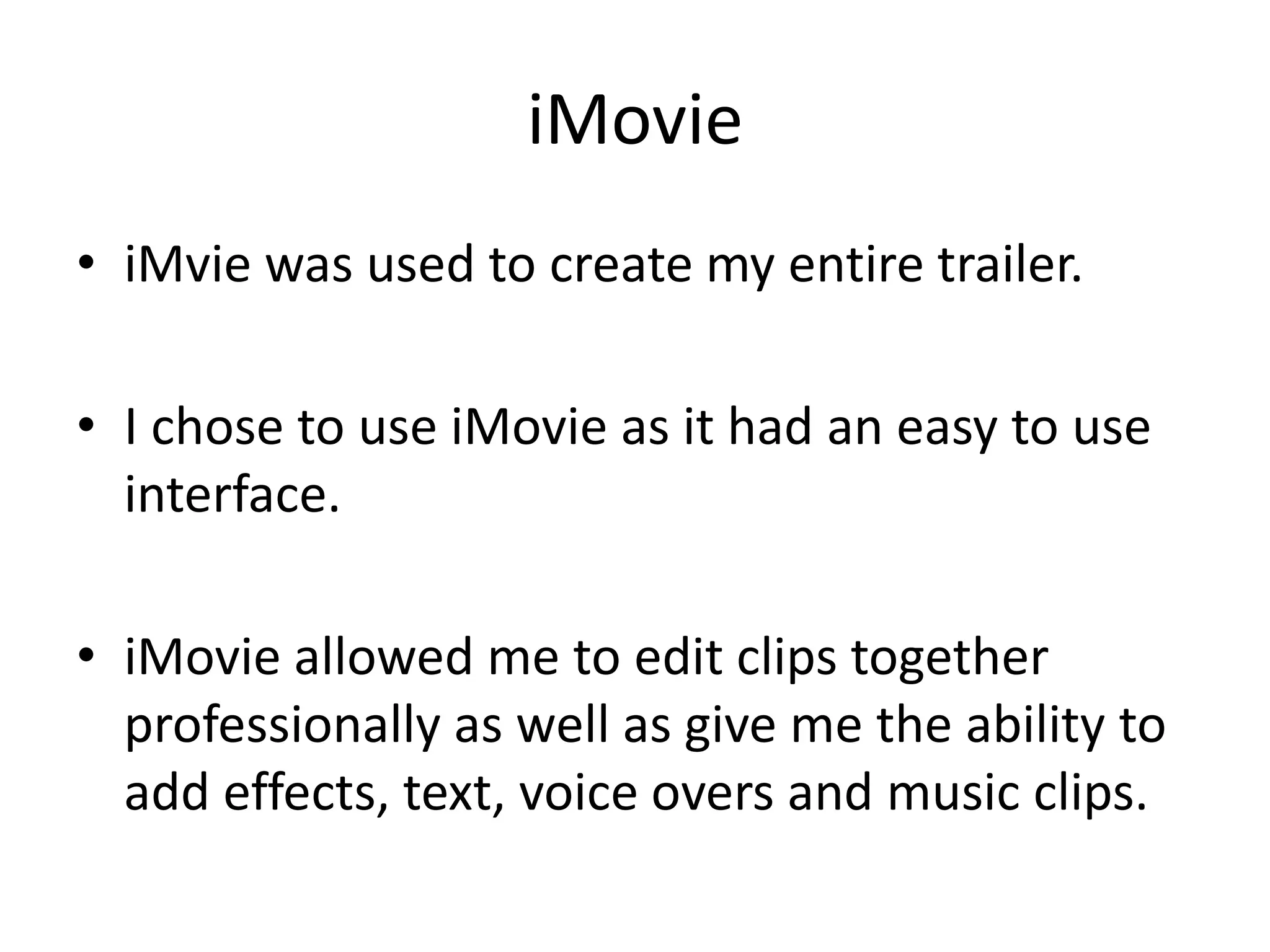 iMovie
• iMvie was used to create my entire trailer.

• I chose to use iMovie as it had an easy to use
  interface.

• iMovie allowed me to edit clips together
  professionally as well as give me the ability to
  add effects, text, voice overs and music clips.
 