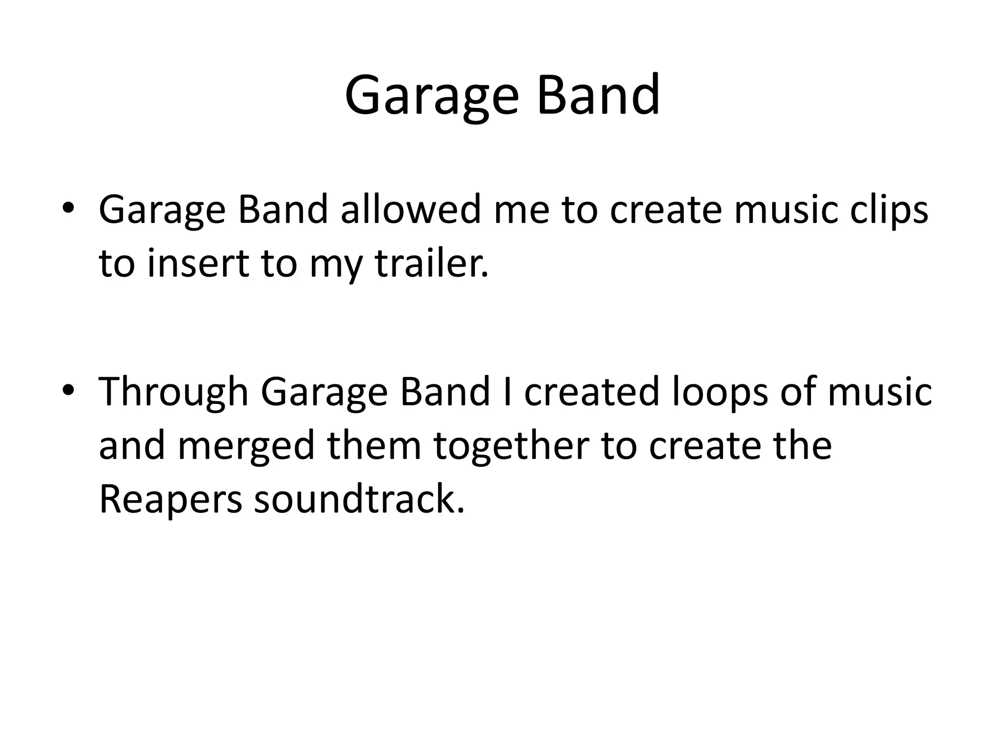 Garage Band
• Garage Band allowed me to create music clips
  to insert to my trailer.

• Through Garage Band I created loops of music
  and merged them together to create the
  Reapers soundtrack.
 