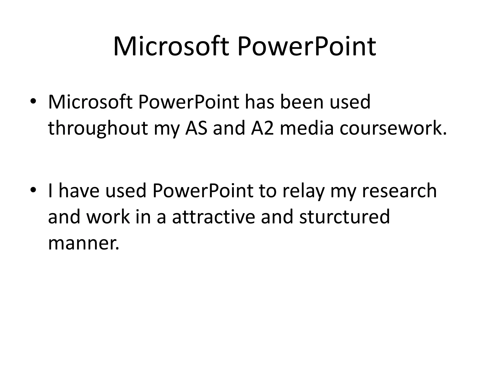 Microsoft PowerPoint
• Microsoft PowerPoint has been used
  throughout my AS and A2 media coursework.

• I have used PowerPoint to relay my research
  and work in a attractive and sturctured
  manner.
 