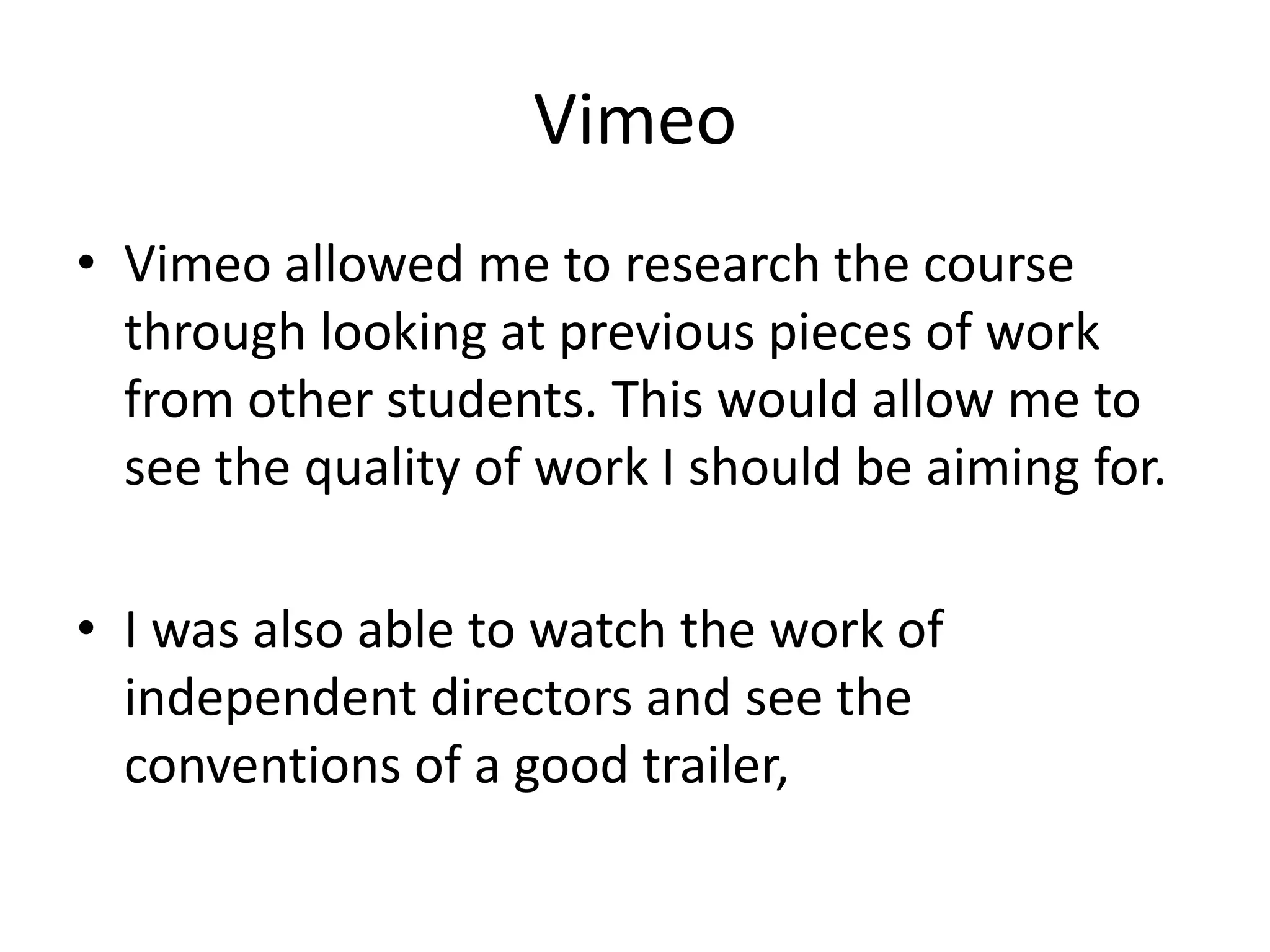 Vimeo
• Vimeo allowed me to research the course
  through looking at previous pieces of work
  from other students. This would allow me to
  see the quality of work I should be aiming for.

• I was also able to watch the work of
  independent directors and see the
  conventions of a good trailer,
 