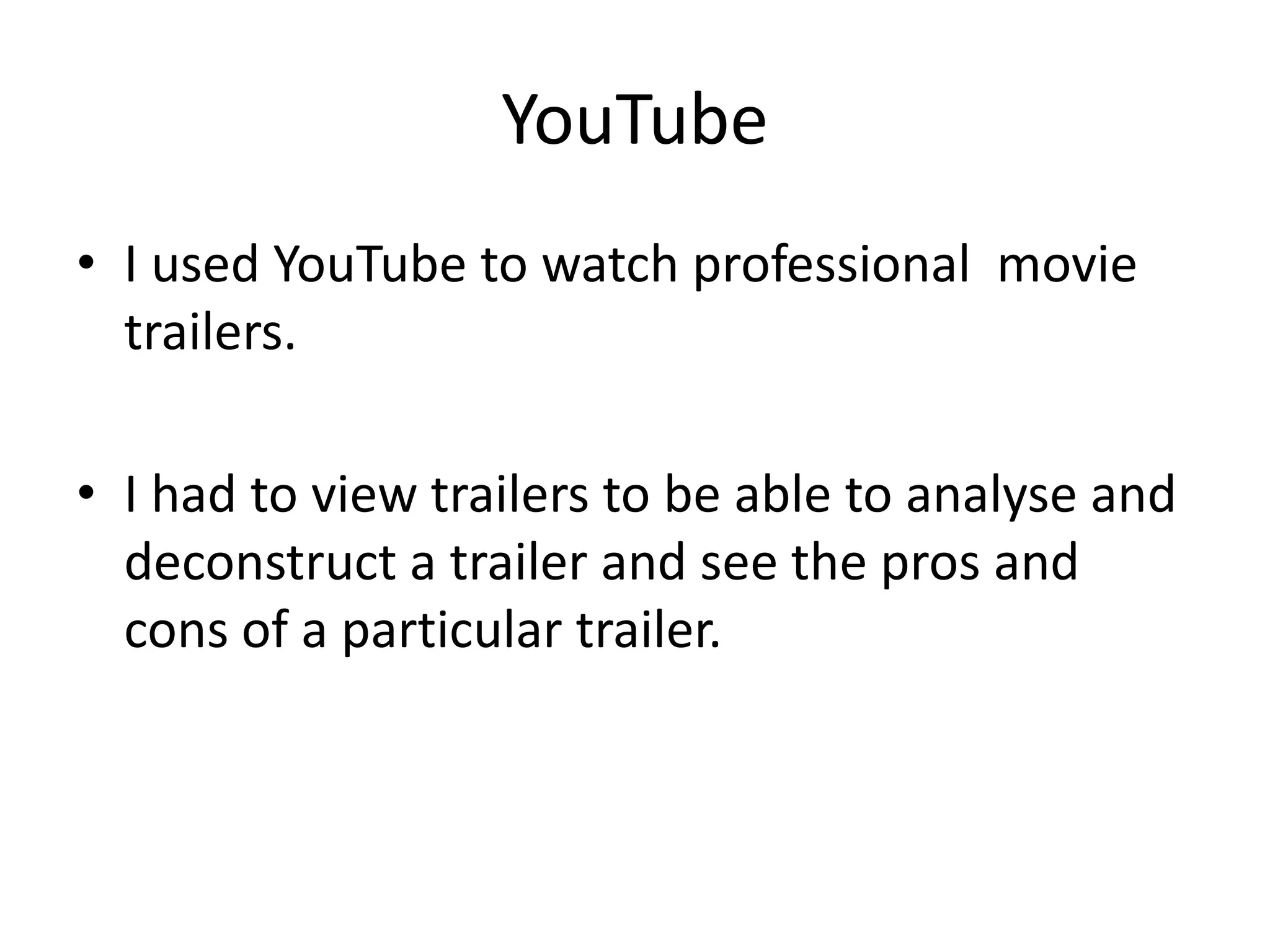YouTube
• I used YouTube to watch professional movie
  trailers.

• I had to view trailers to be able to analyse and
  deconstruct a trailer and see the pros and
  cons of a particular trailer.
 
