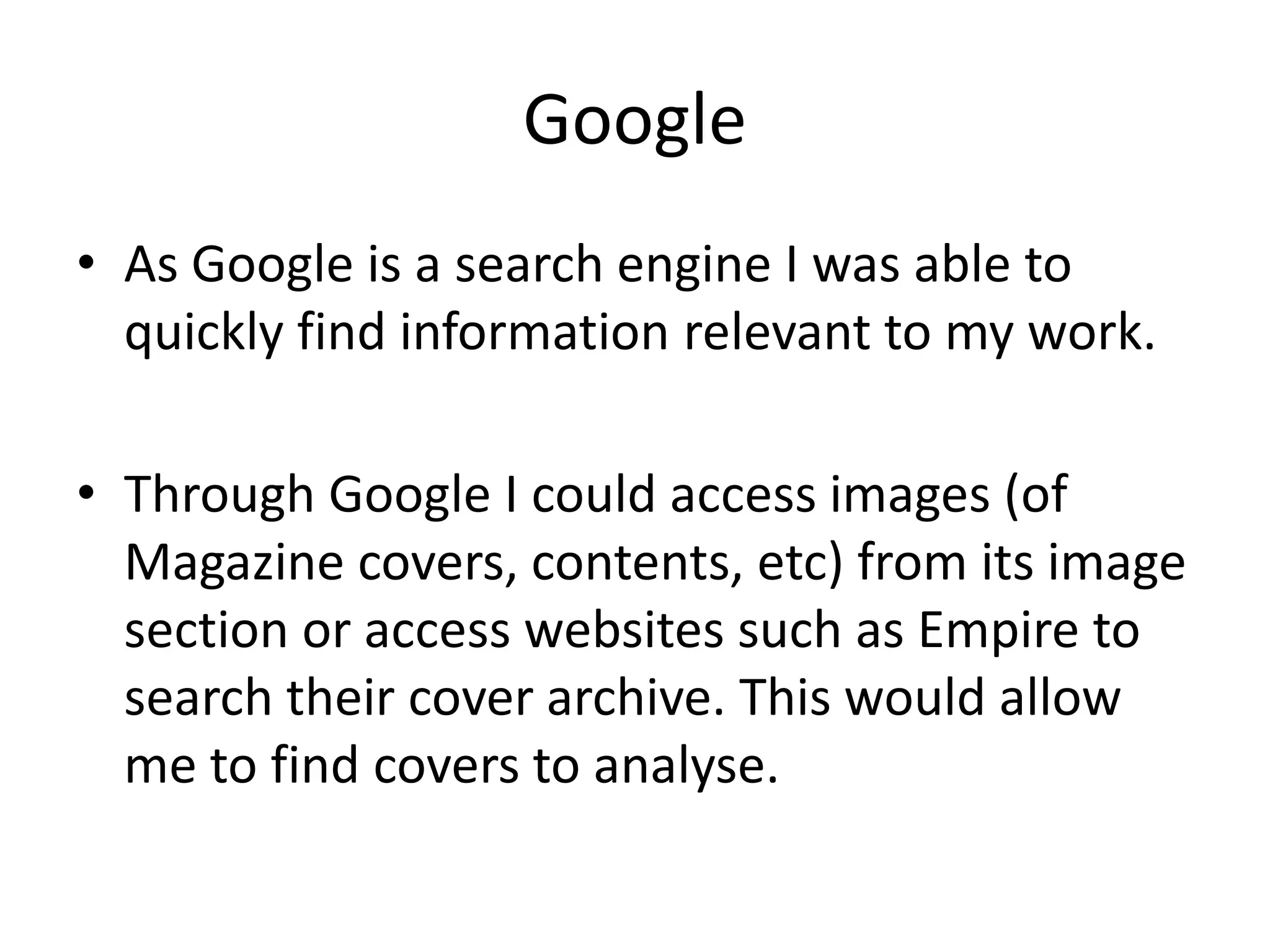 Google
• As Google is a search engine I was able to
  quickly find information relevant to my work.

• Through Google I could access images (of
  Magazine covers, contents, etc) from its image
  section or access websites such as Empire to
  search their cover archive. This would allow
  me to find covers to analyse.
 