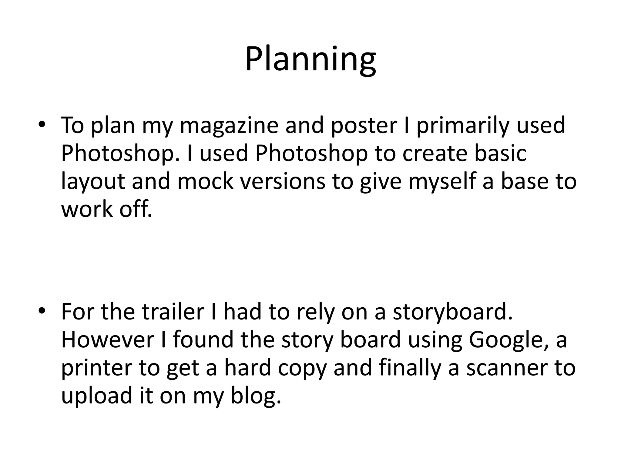 Planning
• To plan my magazine and poster I primarily used
  Photoshop. I used Photoshop to create basic
  layout and mock versions to give myself a base to
  work off.


• For the trailer I had to rely on a storyboard.
  However I found the story board using Google, a
  printer to get a hard copy and finally a scanner to
  upload it on my blog.
 