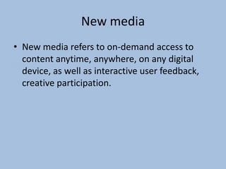 New media
• New media refers to on-demand access to
content anytime, anywhere, on any digital
device, as well as interactive user feedback,
creative participation.

 