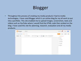 Blogger
•

Throughout the process of creating my media products I had to media
technologies. I have used Blogger which is an online blog for my all work to put
into a portfolio. This site enabled me to upload images, screenshots, texts and
videos such as YouTube where I would find the HTML code then embed on the
blog. I have used this site for planning, research, evaluation and all my media
products.

 