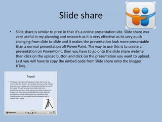 Slide share
•

Slide share is similar to prezi in that it’s a online presentation site. Slide share was
very useful in my planning and research as it is very effective as its very quick
changing from slide to slide and it makes the presentation look more presentable
than a normal presentation off PowerPoint. The way to use this is to create a
presentation on PowerPoint, then you have to go onto the slide share website
then click on the upload button and click on the presentation you want to upload.
Last you will have to copy the embed code from Slide share onto the blogger
HTML.

 
