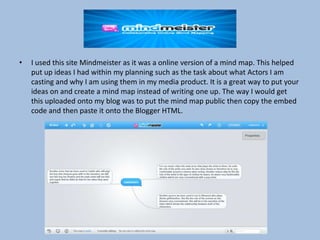 •

I used this site Mindmeister as it was a online version of a mind map. This helped
put up ideas I had within my planning such as the task about what Actors I am
casting and why I am using them in my media product. It is a great way to put your
ideas on and create a mind map instead of writing one up. The way I would get
this uploaded onto my blog was to put the mind map public then copy the embed
code and then paste it onto the Blogger HTML.

 