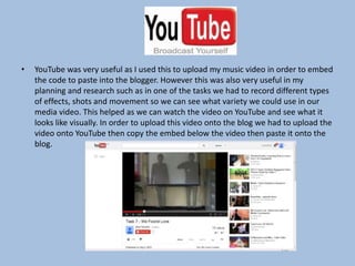•

YouTube was very useful as I used this to upload my music video in order to embed
the code to paste into the blogger. However this was also very useful in my
planning and research such as in one of the tasks we had to record different types
of effects, shots and movement so we can see what variety we could use in our
media video. This helped as we can watch the video on YouTube and see what it
looks like visually. In order to upload this video onto the blog we had to upload the
video onto YouTube then copy the embed below the video then paste it onto the
blog.

 