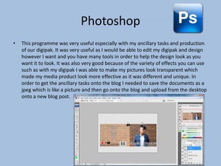 Photoshop
•

This programme was very useful especially with my ancillary tasks and production
of our digipak. It was very useful as I would be able to edit my digipak and design
however I want and you have many tools in order to help the design look as you
want it to look. It was also very good because of the variety of effects you can use
such as with my digipak I was able to make my pictures look transparent which
made my media product look more effective as it was different and unique. In
order to get the ancillary tasks onto the blog I needed to save the documents as a
jpeg which is like a picture and then go onto the blog and upload from the desktop
onto a new blog post.

 