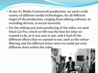  In our A2 Media Coursework production, we used a wide
variety of different media technologies, for all different
stages of the production, ranging from editing software, to
recording devices, to social networks.
 For the editing and main producing of the video, we used
Final Cut Pro, which we felt was the best for what we
wanted to do, as it was easy to use, and it had all the
different effects that we wanted to use, such as the colour-
filtering and the different lense views we could put onto
different shots within the video.
 