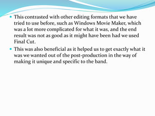  This contrasted with other editing formats that we have
tried to use before, such as Windows Movie Maker, which
was a lot more complicated for what it was, and the end
result was not as good as it might have been had we used
Final Cut.
 This was also beneficial as it helped us to get exactly what it
was we wanted out of the post-production in the way of
making it unique and specific to the band.
 