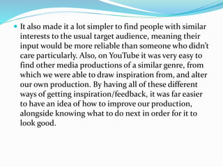  It also made it a lot simpler to find people with similar
interests to the usual target audience, meaning their
input would be more reliable than someone who didn’t
care particularly. Also, on YouTube it was very easy to
find other media productions of a similar genre, from
which we were able to draw inspiration from, and alter
our own production. By having all of these different
ways of getting inspiration/feedback, it was far easier
to have an idea of how to improve our production,
alongside knowing what to do next in order for it to
look good.
 