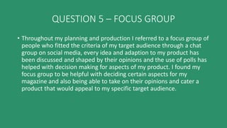 QUESTION 5 – FOCUS GROUP
• Throughout my planning and production I referred to a focus group of
people who fitted the criteria of my target audience through a chat
group on social media, every idea and adaption to my product has
been discussed and shaped by their opinions and the use of polls has
helped with decision making for aspects of my product. I found my
focus group to be helpful with deciding certain aspects for my
magazine and also being able to take on their opinions and cater a
product that would appeal to my specific target audience.
 