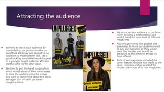 Attracting the audience
 We attracted our audience to our front
cover by using a bright colour as it
would stand out on a shelf of different
magazines.
 Also we gave away free posters and
giveaways to make our audience want
to buy our magazine as they would
want the freebies and would be
attracted by the different things we
have offered.
 Both of our magazines included the
same features to show it is made by the
same company and we wanted the
house style across all of our magazines.
 We tried to attract our audience by
manipulating our photo to make our
band look attractive and appeal to our
audience by making them look like a
good looking band which would appeal
to a younger target audience. We also
did the same to the other issue.
 We tried to put the band in a position
which would show off their main assets
to draw the audience into the image
and want to learn more about the band.
We again did this with our other
magazine issue.
 