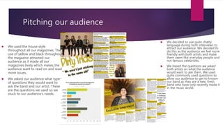 Pitching our audience
 We decided to use quite chatty
language during both interviews to
attract our audience. We decided to
do this as the audience we feel more
friendly with both artists and make
them seem like everyday people and
not famous celebrities.
 We based the questions we asked
both artists on what the audience
would want to ask them. We used
quite commonly used questions to
allow our audience to get to known
our band as they are a new, fresh
band who have only recently made it
in the music world.
 We used the house style
throughout all our magazines. The
use of yellow and black throughout
the magazine attracted our
audience as it made all our
magazines lively which makes the
audience want to read on and read
more issues.
 We asked our audience what type
of questions they would want to
ask the band and our artist. These
are the questions we used so we
stuck to our audience’s needs.
 