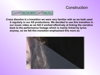Construction Cross dissolve is a transition we were very familiar with as we both used it regularly in our AS productions. We decided to use this transition in our music video as we felt it worked effectively at linking the narrative back to the performance footage which is mainly linked by lyrics anyway, so we felt this transition emphasised this more so. 