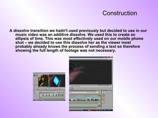 Construction  A dissolve transition we hadn't used previously but decided to use in our music video was an additive dissolve. We used this to create an ellipsis of time. This was most effectively used on our mobile phone shot – we decided to use this dissolve her as the viewer most probably already knows the process of sending a text so therefore showing the full length of footage was not necessary. 