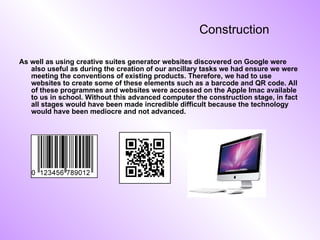 Construction As well as using creative suites generator websites discovered on Google were also useful as during the creation of our ancillary tasks we had ensure we were meeting the conventions of existing products. Therefore, we had to use websites to create some of these elements such as a barcode and QR code. All of these programmes and websites were accessed on the Apple Imac available to us in school. Without this advanced computer the construction stage, in fact all stages would have been made incredible difficult because the technology would have been mediocre and not advanced. 