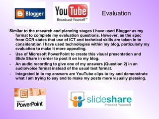 Evaluation Similar to the research and planning stages I have used Blogger as my format to complete my evaluation questions. However, as the spec from OCR states that use of ICT and technical skills are taken in to consideration I have used technologies within my blog, particularly my evaluation to make it more appealing. Use of Microsoft PowerPoint to create this visual presentation and Slide Share in order to post it on to my blog. An audio recording to give one of my answers (Question 2) in an audio/voice format instead of the usual text format. Integrated in to my answers are YouTube clips to try and demonstrate what I am trying to say and to make my posts more visually pleasing.  