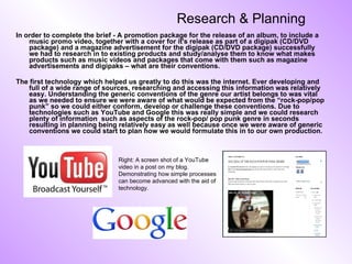 Research & Planning In order to complete the brief - A promotion package for the release of an album, to include a music promo video, together with a cover for it's release as part of a digipak (CD/DVD package) and a magazine advertisement for the digipak (CD/DVD package) successfully we had to research in to existing products and study/analyse them to know what makes products such as music videos and packages that come with them such as magazine advertisements and digipaks – what are their conventions. The first technology which helped us greatly to do this was the internet. Ever developing and full of a wide range of sources, researching and accessing this information was relatively easy. Understanding the generic conventions of the genre our artist belongs to was vital as we needed to ensure we were aware of what would be expected from the “rock-pop/pop punk” so we could either conform, develop or challenge these conventions. Due to technologies such as YouTube and Google this was really simple and we could research plenty of information  such as aspects of the rock-pop/ pop punk genre in seconds resulting in planning being relatively easy as well because once we were aware of generic conventions we could start to plan how we would formulate this in to our own production.  Right: A screen shot of a YouTube video in a post on my blog. Demonstrating how simple processes can become advanced with the aid of technology. 
