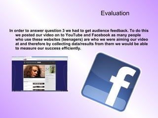 Evaluation In order to answer question 3 we had to get audience feedback. To do this we posted our video on to YouTube and Facebook as many people who use these websites (teenagers) are who we were aiming our video at and therefore by collecting data/results from them we would be able to measure our success efficiently. 