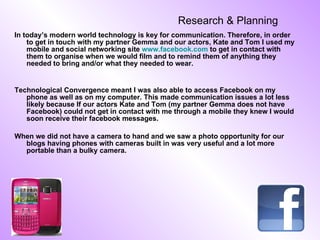 Research & Planning   In today’s modern world technology is key for communication. Therefore, in order to get in touch with my partner Gemma and our actors, Kate and Tom I used my mobile and social networking site  www.facebook.com  to get in contact with them to organise when we would film and to remind them of anything they needed to bring and/or what they needed to wear. Technological Convergence meant I was also able to access Facebook on my phone as well as on my computer. This made communication issues a lot less likely because If our actors Kate and Tom (my partner Gemma does not have Facebook) could not get in contact with me through a mobile they knew I would soon receive their facebook messages. When we did not have a camera to hand and we saw a photo opportunity for our blogs having phones with cameras built in was very useful and a lot more portable than a bulky camera. 