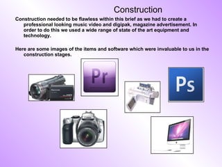 Construction Construction needed to be flawless within this brief as we had to create a professional looking music video and digipak, magazine advertisement. In order to do this we used a wide range of state of the art equipment and technology.  Here are some images of the items and software which were invaluable to us in the construction stages.  
