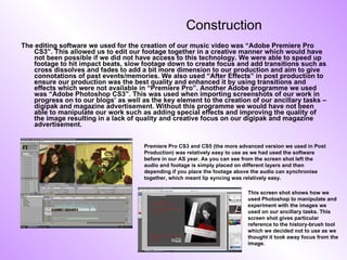 Construction The editing software we used for the creation of our music video was “Adobe Premiere Pro CS3”. This allowed us to edit our footage together in a creative manner which would have not been possible if we did not have access to this technology. We were able to speed up footage to hit impact beats, slow footage down to create focus and add transitions such as cross dissolves and fades to add a bit more dimension to our production and aim to give connotations of past events/memories. We also used “After Effects” in post production to ensure our production was the best quality and enhanced it by using transitions and effects which were not available in “Premiere Pro”. Another Adobe programme we used was “Adobe Photoshop CS3”. This was used when importing screenshots of our work in progress on to our blogs’ as well as the key element to the creation of our ancillary tasks – digipak and magazine advertisement. Without this programme we would have not been able to manipulate our work such as adding special effects and improving the quality of the image resulting in a lack of quality and creative focus on our digipak and magazine advertisement.  Premiere Pro CS3 and CS5 (the more advanced version we used in Post Production) was relatively easy to use as we had used the software before in our AS year. As you can see from the screen shot left the audio and footage is simply placed on different layers and then depending if you place the footage above the audio can synchronise together, which meant lip syncing was relatively easy. This screen shot shows how we used Photoshop to manipulate and experiment with the images we used on our ancillary tasks. This screen shot gives particular reference to the history-brush tool which we decided not to use as we thought it took away focus from the image. 