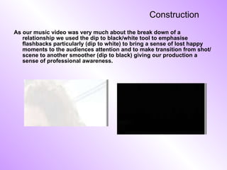 Construction As our music video was very much about the break down of a relationship we used the dip to black/white tool to emphasise flashbacks particularly (dip to white) to bring a sense of lost happy moments to the audiences attention and to make transition from shot/scene to another smoother (dip to black) giving our production a sense of professional awareness.  