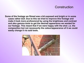 Construction   Some of the footage we filmed was a bit exposed and bright or in some cases rather dull. Due to this we tried to improve this footage and make it look more professional by using the brightness and contrast and also gamma tools to get the desired appearance we wanted for our footage. This meant that if we were happy with the shot .i.e. the composition but not necessarily the colour/appearance of it we could easily change it via said tools. 