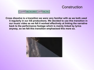 Construction Cross dissolve is a transition we were very familiar with as we both used it regularly in our AS productions. We decided to use this transition in our music video as we felt it worked effectively at linking the narrative back to the performance footage which is mainly linked by lyrics anyway, so we felt this transition emphasised this more so. 