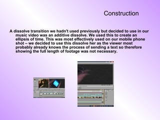 Construction  A dissolve transition we hadn't used previously but decided to use in our music video was an additive dissolve. We used this to create an ellipsis of time. This was most effectively used on our mobile phone shot – we decided to use this dissolve her as the viewer most probably already knows the process of sending a text so therefore showing the full length of footage was not necessary. 