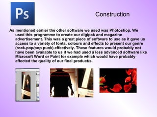 Construction As mentioned earlier the other software we used was Photoshop. We used this programme to create our digipak and magazine advertisement. This was a great piece of software to use as it gave us access to a variety of fonts, colours and effects to present our genre (rock-pop/pop punk) effectively. These features would probably not have been available to us if we had used a less advanced software like Microsoft Word or Paint for example which would have probably affected the quality of our final product/s.  